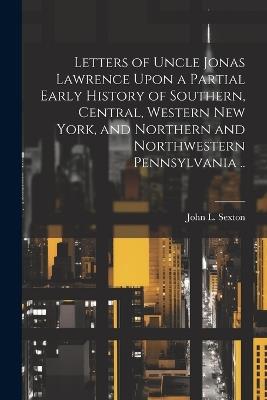 Letters of Uncle Jonas Lawrence Upon a Partial Early History of Southern, Central, Western New York, and Northern and Northwestern Pennsylvania .. - John L Sexton - cover