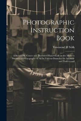 Photographic Instruction Book: A Systematic Course and Illustrated Hand-book on the Modern Practices of Photography in all its Various Branches for Amateur and Professional - Townsend D Stith - cover