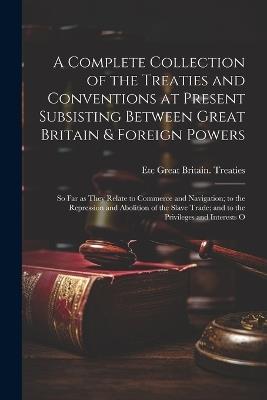 A Complete Collection of the Treaties and Conventions at Present Subsisting Between Great Britain & Foreign Powers; so far as They Relate to Commerce and Navigation; to the Repression and Abolition of the Slave Trade; and to the Privileges and Interests O - Etc Great Britain Treaties - cover