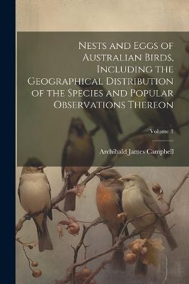 Nests and Eggs of Australian Birds, Including the Geographical Distribution of the Species and Popular Observations Thereon; Volume 1 - Archibald James Campbell - cover
