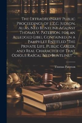 The Extraordinary Public Proceedings of E.Z.C. Judson, Alias, Ned Buntline Against Thomas V. Paterson, for an Alledged Libel Contained in a Pamphlet Entitled "The Private Life, Public Career, and Real Character of That Odious Rascal Ned Buntline!!" .. - Thomas [From Old Catalog] Paterson - cover
