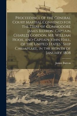 Proceedings of the General Court Martial Convened for the Trial of Commodore James Barron, Captain Charles Gordon, Mr. William Hook, and Captain John Hall, of the United States ' Ship Chesapeake, in the Month of January, 1808 - James Barron - cover