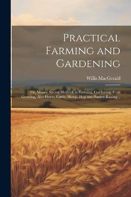 Practical Farming and Gardening; or, Money Saving Methods in Farming, Gardening, Fruit Growing, Also Horse, Cattle, Sheep, hog and Poultry Raising .. - Willis Macgerald - cover