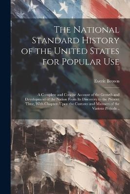 The National Standard History of the United States for Popular Use: A Complete and Concise Account of the Growth and Development of the Nation From its Discovery to the Present Time, With Chapters Upon the Customs and Manners of the Various Periods .. - Everit Brown - cover