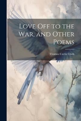 Love off to the war, and Other Poems - Thomas Curtis Clark - cover