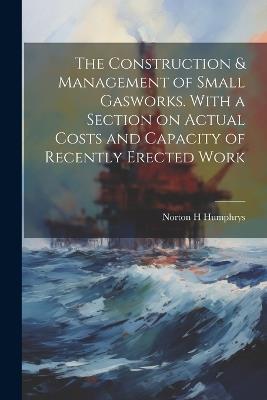 The Construction & Management of Small Gasworks. With a Section on Actual Costs and Capacity of Recently Erected Work - Norton H Humphrys - cover