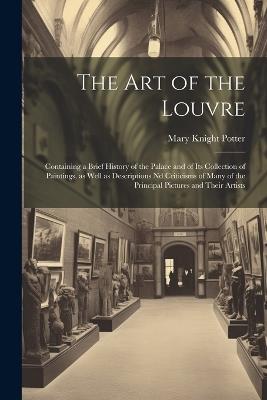 The art of the Louvre: Containing a Brief History of the Palace and of its Collection of Paintings, as Well as Descriptions nd Criticisms of Many of the Principal Pictures and Their Artists - Mary Knight Potter - cover