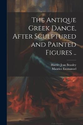 The Antique Greek Dance, After Sculptured and Painted Figures .. - Maurice Emmanuel,Harriet Jean Beauley - cover
