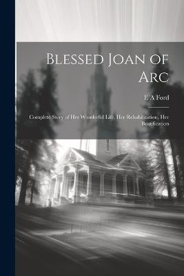 Blessed Joan of Arc; Complete Story of her Wonderful Life, her Rehabilitation, her Beatification - E a Ford - cover