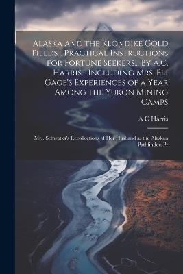 Alaska and the Klondike Gold Fields... Practical Instructions for Fortune Seekers... By A.C. Harris... Including Mrs. Eli Gage's Experiences of a Year Among the Yukon Mining Camps; Mrs. Schwatka's Recollections of her Husband as the Alaskan Pathfinder; Pr - A C Harris - cover