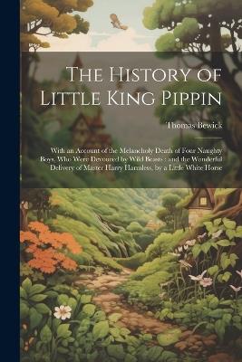 The History of Little King Pippin: With an Account of the Melancholy Death of Four Naughty Boys, who Were Devoured by Wild Beasts: and the Wonderful Delivery of Master Harry Harmless, by a Little White Horse - Thomas Bewick - cover
