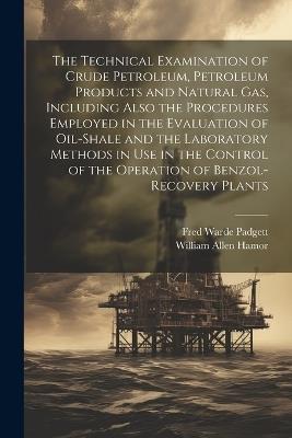 The Technical Examination of Crude Petroleum, Petroleum Products and Natural gas, Including Also the Procedures Employed in the Evaluation of Oil-shale and the Laboratory Methods in use in the Control of the Operation of Benzol-recovery Plants - William Allen Hamor,Fred Warde Padgett - cover