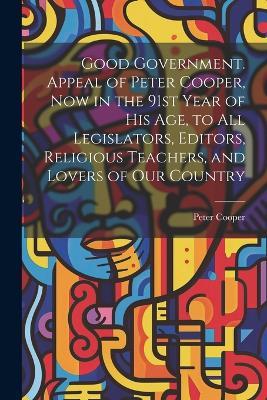 Good Government. Appeal of Peter Cooper, now in the 91st Year of his age, to all Legislators, Editors, Religious Teachers, and Lovers of our Country - Peter Cooper - cover