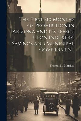 The First six Months of Prohibition in Arizona and its Effect Upon Industry, Savings and Municipal Government - Thomas K 1870- Marshall - cover
