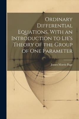Ordinary Differential Equations, With an Introduction to Lie's Theory of the Group of one Parameter - James Morris Page - cover