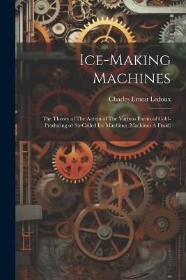 Ice-making Machines: The Theory of The Action of The Various Forms of Cold-producing or So-called ice Machines (machines á Froid) - Charles Ernest LeDoux - cover
