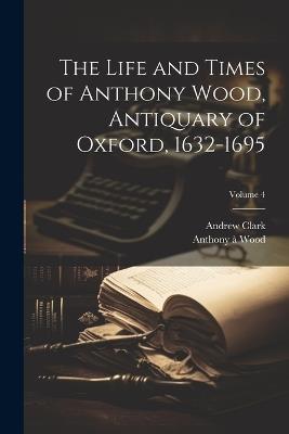 The Life and Times of Anthony Wood, Antiquary of Oxford, 1632-1695; Volume 4 - Andrew Clark,Anthony À Wood - cover