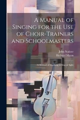 A Manual of Singing for the use of Choir-trainers and Schoolmasters: A Method of Learning to Sing at Sight - John Stainer,Richard Mann - cover