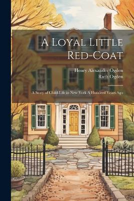 A Loyal Little Red-coat: A Story of Child-life in New York A Hundred Years Ago - Ruth Ogden,Henry Alexander Ogden - cover