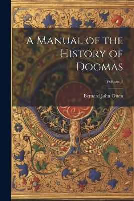 A Manual of the History of Dogmas; Volume 1 - Bernard John Otten - cover