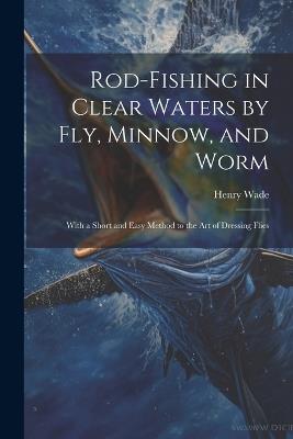 Rod-fishing in Clear Waters by fly, Minnow, and Worm: With a Short and Easy Method to the art of Dressing Flies - Henry Wade - cover