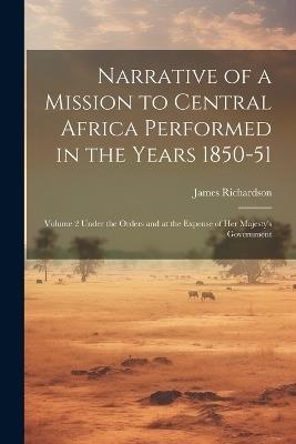 Narrative of a Mission to Central Africa Performed in the Years 1850-51: Volume 2 Under the Orders and at the Expense of Her Majesty's Government - James Richardson - cover