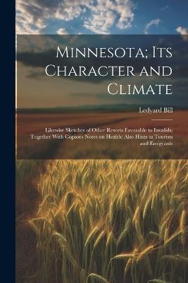 Minnesota; Its Character and Climate: Likewise Sketches of Other Resorts Favorable to Invalids; Together With Copious Notes on Health; Also Hints to Tourists and Emigrants - Ledyard Bill - cover