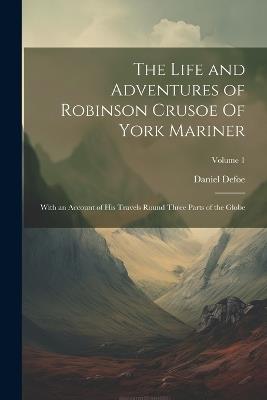 The Life and Adventures of Robinson Crusoe Of York Mariner: With an Account of His Travels Round Three Parts of the Globe; Volume 1 - Daniel Defoe - cover