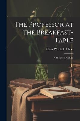 The Professor at the Breakfast-Table: With the Story of Iris - Oliver Wendell Holmes - cover
