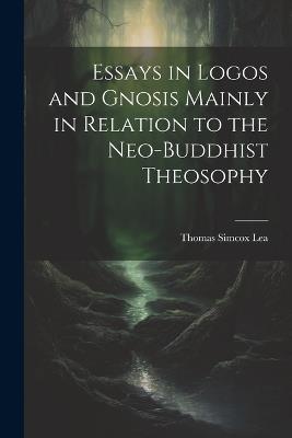Essays in Logos and Gnosis Mainly in Relation to the Neo-Buddhist Theosophy - Thomas Simcox Lea - cover