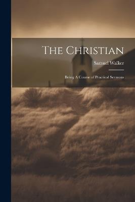 The Christian: Being A Course of Practical Sermons - Samuel Walker - cover