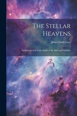 The Stellar Heavens: An Introduction to the Study of the Stars and Nebulae - John Ellard Gore - cover