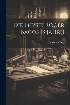 Die Physik Roger Bacos 13 Jahrh - Sebastian Vogl - cover