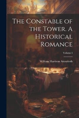 The Constable of the Tower. A Historical Romance; Volume I - William Harrison Ainsworth - cover