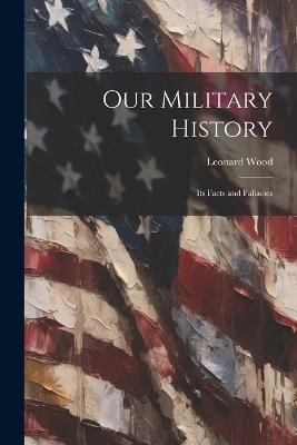 Our Military History: Its Facts and Fallacies - Leonard Wood - cover
