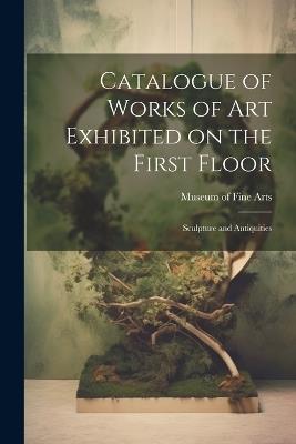 Catalogue of Works of Art Exhibited on the First Floor: Sculpture and Antiquities - Museum Of Fine Arts - cover