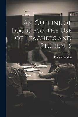 An Outline of Logic for the Use of Teachers and Students - Francis Garden - cover