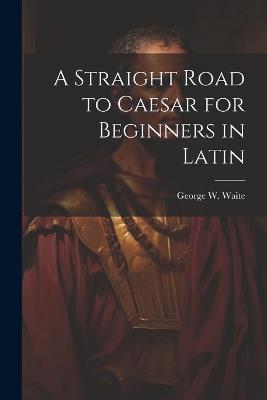A Straight Road to Caesar for Beginners in Latin - George W Waite - cover