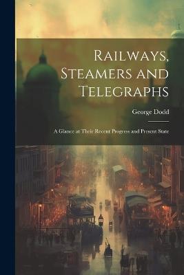 Railways, Steamers and Telegraphs: A Glance at Their Recent Progress and Present State - George Dodd - cover