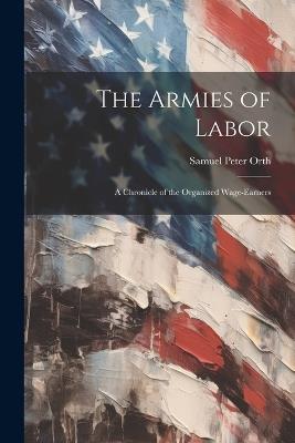 The Armies of Labor: A Chronicle of the Organized Wage-earners - Samuel Peter Orth - cover