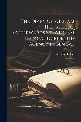 The Diary of William Hedges, Esq. (afterwards Sir William Hedges), During His Agency in Bengal: As W - William Hedges - cover