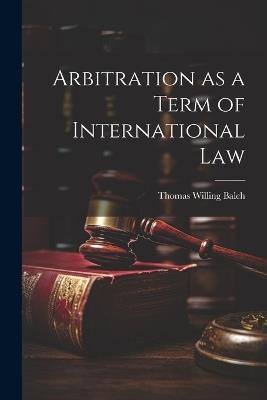Arbitration as a Term of International Law - Thomas Willing Balch - cover