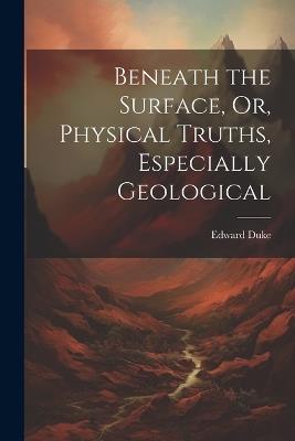 Beneath the Surface, Or, Physical Truths, Especially Geological - Edward Duke - cover
