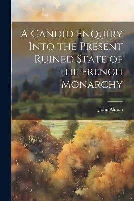 A Candid Enquiry Into the Present Ruined State of the French Monarchy - John Almon - cover