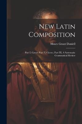 New Latin Composition: Part I, Cæsar; Part II, Cicero; Part III, A Systematic Grammatical Review - Moses Grant Daniell - cover