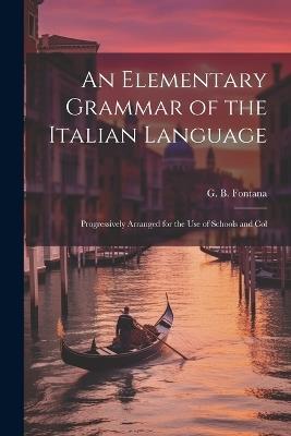 An Elementary Grammar of the Italian Language: Progressively Arranged for the Use of Schools and Col - G B Fontana - cover