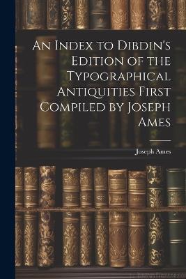 An Index to Dibdin's Edition of the Typographical Antiquities First Compiled by Joseph Ames - Joseph Ames - cover