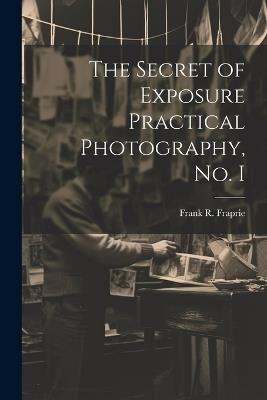 The Secret of Exposure Practical Photography, No. I - Frank R Fraprie - cover