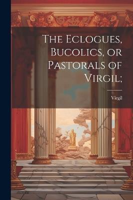 The Eclogues, Bucolics, or Pastorals of Virgil; - Virgil - cover