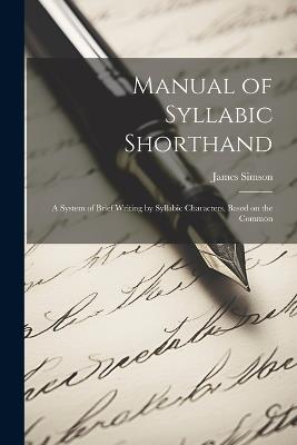 Manual of Syllabic Shorthand: A System of Brief Writing by Syllabic Characters, Based on the Common - Simson James - cover